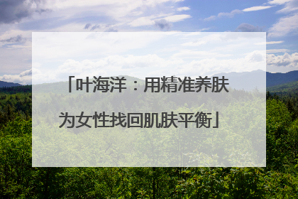 叶海洋：用精准养肤为女性找回肌肤平衡