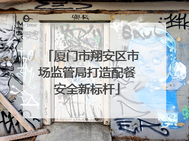 厦门市翔安区市场监管局打造配餐安全新标杆