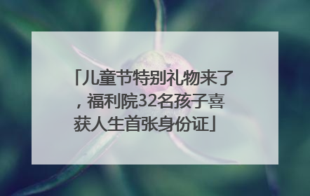 儿童节特别礼物来了，福利院32名孩子喜获人生首张身份证