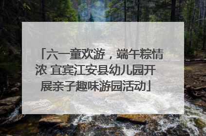 六一童欢游，端午粽情浓 宜宾江安县幼儿园开展亲子趣味游园活动