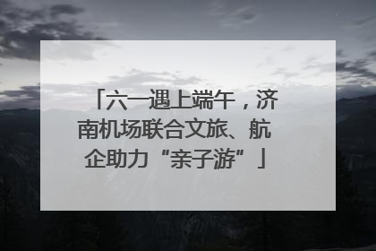 六一遇上端午，济南机场联合文旅、航企助力“亲子游”