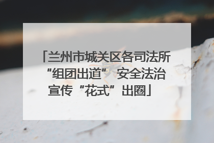 兰州市城关区各司法所“组团出道” 安全法治宣传“花式”出圈