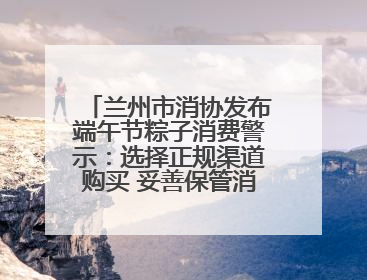 兰州市消协发布端午节粽子消费警示：选择正规渠道购买 妥善保管消费凭证