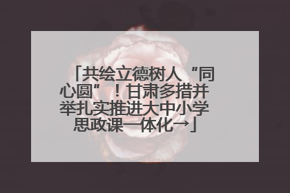 共绘立德树人“同心圆”！甘肃多措并举扎实推进大中小学思政课一体化→