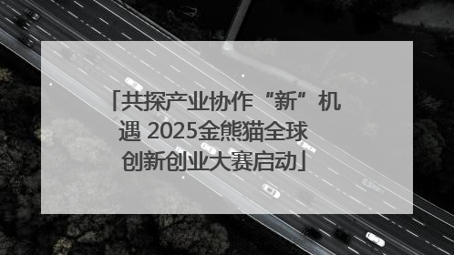共探产业协作“新”机遇 2025金熊猫全球创新创业大赛启动