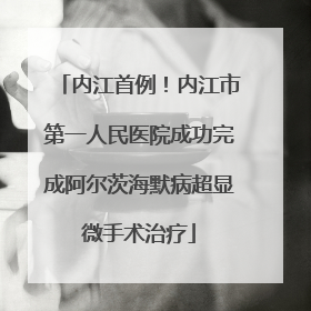 内江首例！内江市第一人民医院成功完成阿尔茨海默病超显微手术治疗