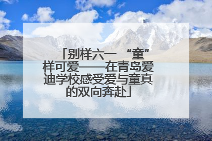 别样六一 “童”样可爱——在青岛爱迪学校感受爱与童真的双向奔赴
