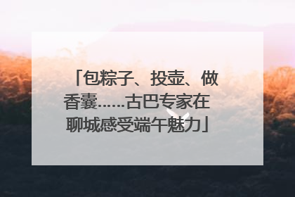 包粽子、投壶、做香囊……古巴专家在聊城感受端午魅力