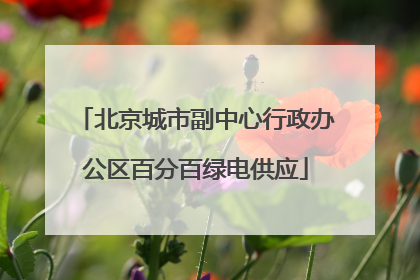 北京城市副中心行政办公区百分百绿电供应