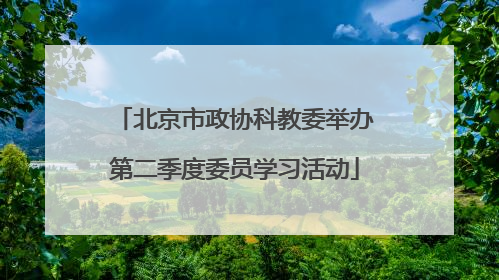 北京市政协科教委举办第二季度委员学习活动