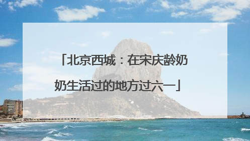 北京西城：在宋庆龄奶奶生活过的地方过六一