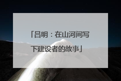 吕明：在山河间写下建设者的故事