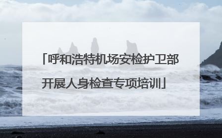 呼和浩特机场安检护卫部开展人身检查专项培训