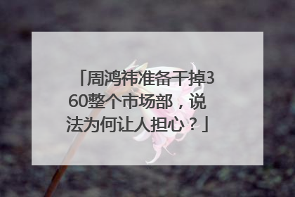 周鸿祎准备干掉360整个市场部，说法为何让人担心？