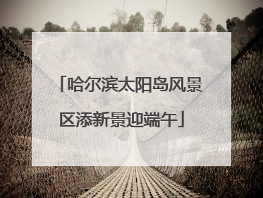 哈尔滨太阳岛风景区添新景迎端午