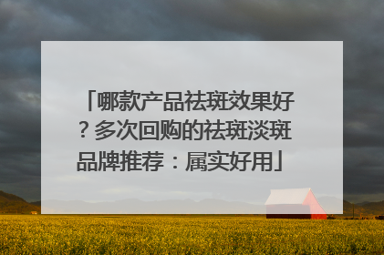 哪款产品祛斑效果好？多次回购的祛斑淡斑品牌推荐：属实好用