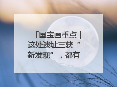 国宝画重点｜这处遗址三获“新发现”，都有啥看点？