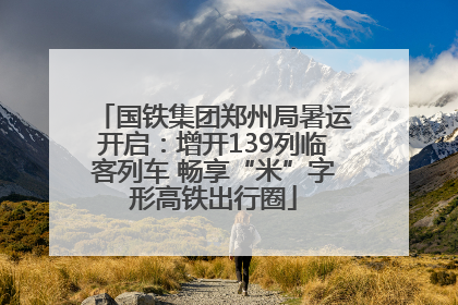 国铁集团郑州局暑运开启：增开139列临客列车 畅享“米”字形高铁出行圈