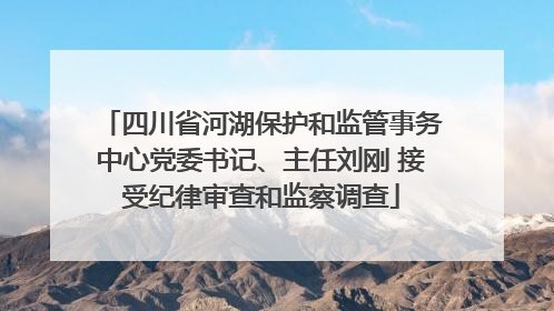 四川省河湖保护和监管事务中心党委书记、主任刘刚 接受纪律审查和监察调查