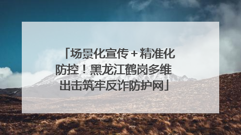 场景化宣传＋精准化防控！黑龙江鹤岗多维出击筑牢反诈防护网
