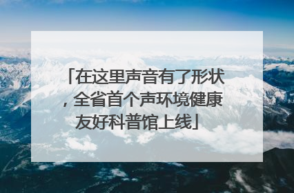 在这里声音有了形状，全省首个声环境健康友好科普馆上线
