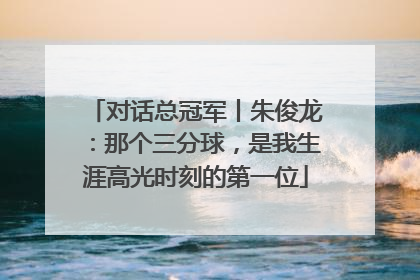 对话总冠军丨朱俊龙：那个三分球，是我生涯高光时刻的第一位