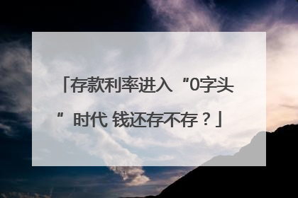 存款利率进入“0字头”时代 钱还存不存？
