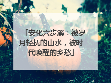 安化六步溪：被岁月轻抚的山水，被时代唤醒的乡愁