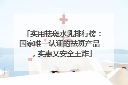 实用祛斑水乳排行榜：国家唯一认证的祛斑产品，实惠又安全王炸
