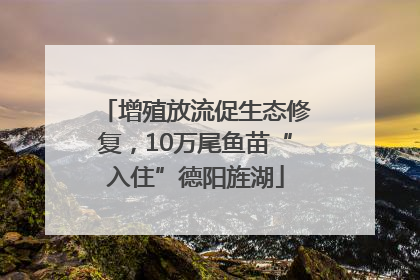 增殖放流促生态修复，10万尾鱼苗“入住”德阳旌湖