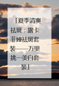 夏季清爽祛斑：露卡菲娅祛斑套装——万里挑一美白套装