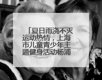 夏日雨浇不灭运动热情，上海市儿童青少年主题健身活动杨浦滨江举行