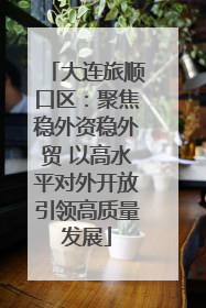 大连旅顺口区：聚焦稳外资稳外贸 以高水平对外开放引领高质量发展
