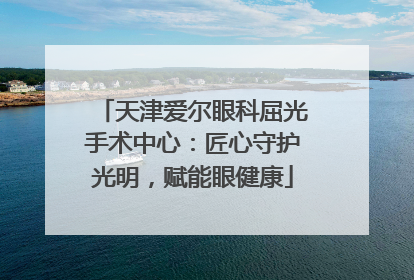 天津爱尔眼科屈光手术中心：匠心守护光明，赋能眼健康