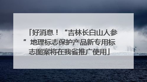 好消息！“吉林长白山人参”地理标志保护产品新专用标志图案将在我省推广使用