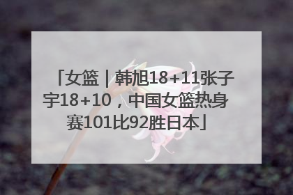 女篮｜韩旭18+11张子宇18+10，中国女篮热身赛101比92胜日本