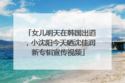 女儿明天在韩国出道，小沈阳今天晒沈佳润新专辑宣传视频