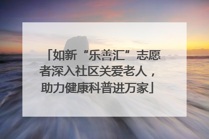 如新“乐善汇”志愿者深入社区关爱老人，助力健康科普进万家