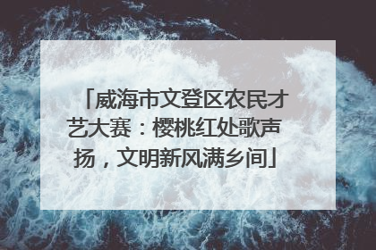 威海市文登区农民才艺大赛：樱桃红处歌声扬，文明新风满乡间