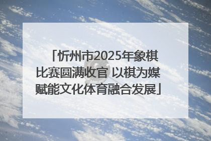 忻州市2025年象棋比赛圆满收官 以棋为媒赋能文化体育融合发展