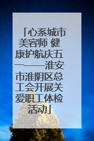 心系城市美容师 健康护航庆五一——淮安市淮阴区总工会开展关爱职工体检活动