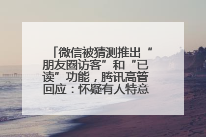微信被猜测推出“朋友圈访客”和“已读”功能，腾讯高管回应：怀疑有人特意反复翻炒流量
