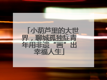 小葫芦里的大世界，聊城孤独症青年用非遗“画”出幸福人生