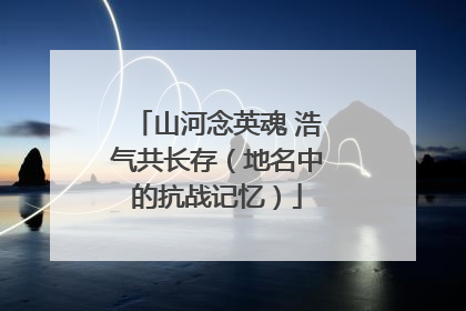 山河念英魂 浩气共长存（地名中的抗战记忆）