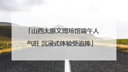 山西太原文博场馆端午人气旺 沉浸式体验受追捧