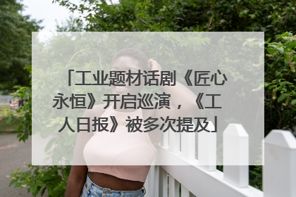 工业题材话剧《匠心永恒》开启巡演，《工人日报》被多次提及