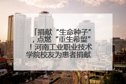 捐献“生命种子”，点燃“重生希望”！河南工业职业技术学院校友为患者捐献造血干细胞