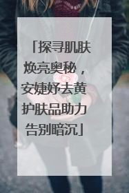 探寻肌肤焕亮奥秘，安婕妤去黄护肤品助力告别暗沉