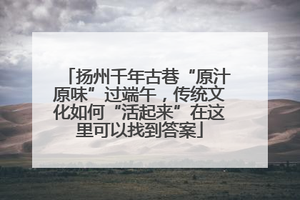 扬州千年古巷“原汁原味”过端午，传统文化如何“活起来”在这里可以找到答案