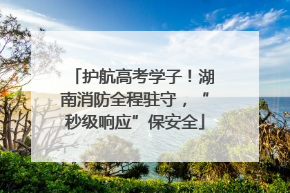 护航高考学子！湖南消防全程驻守，“秒级响应”保安全